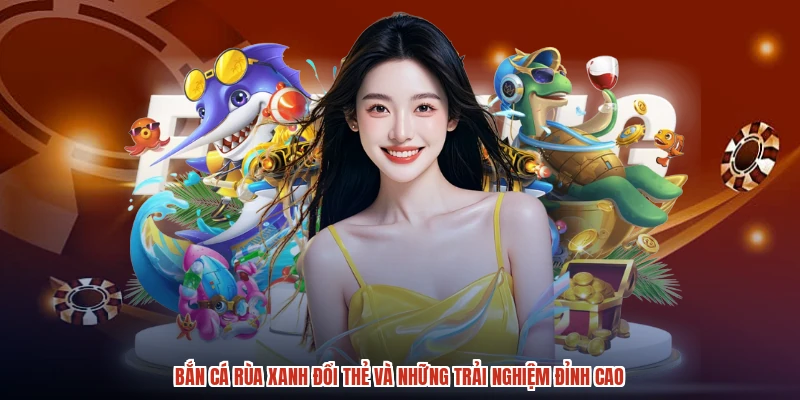 Bắn Cá Rùa Xanh Đổi Thẻ Và Những Trải Nghiệm Đỉnh Cao